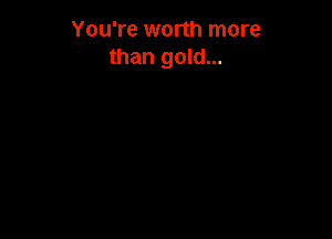 You're worth more
than gold...