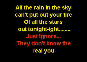 All the rain in the sky
can't put out your fire
Of all the stars
out tonight-ight ........

Just ignore...
They don't know the
real you
