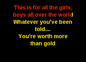 This is for all the girls,

boys all over the world

Whatever you've been
told....

You're worth more
than gold