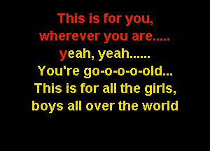 This is for you,
wherever you are .....
yeah, yeah ......
You're go-o-o-o-old...

This is for all the girls,
boys all over the world