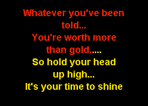 Whatever you've been
told...
You're worth more
than gold .....

So hold your head
up high...
It's your time to shine