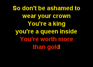 So don't be ashamed to

wear your crown
You're a king
you're a queen inside

You're worth more
than gold