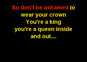 So don't be ashamed to

wear your crown
You're a king
you're a queen inside

and out....