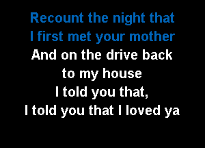 Recount the night that
I first met your mother
And on the drive back

to my house
I told you that,
I told you that I loved ya