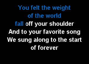 You felt the weight
of the world
fall off your shoulder
And to your favorite song
We sung along to the start
of forever