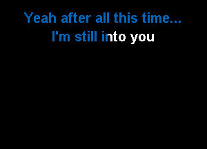 Yeah after all this time...
I'm still into you