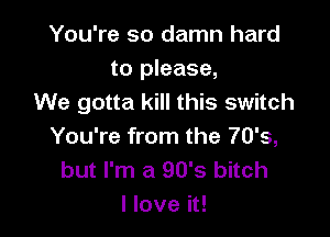 You're so damn hard
to please,
We gotta kill this switch

You're from the 70's,
but I'm a 90's bitch
I love it!