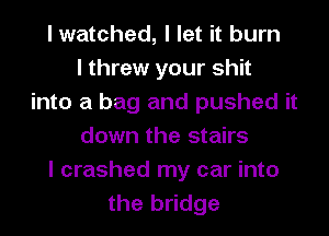 I watched, I let it burn
I threw your shit
into a bag and pushed it
down the stairs
I crashed my car into
the bridge