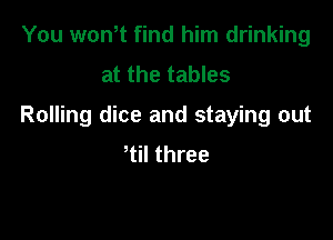 You won t find him drinking
at the tables

Rolling dice and staying out

tiI three