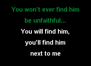 You won,t ever find him
be unfaithful...

You will find him,

yowll find him

next to me