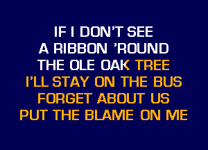IF I DON'T SEE
A RIBBON 'ROUND
THE OLE OAK TREE
I'LL STAY ON THE BUS
FORGET ABOUT US
PUT THE BLAME ON ME