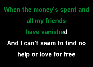 When the moneys spent and
all my friends
have vanished
And I can,t seem to find no

help or love for free