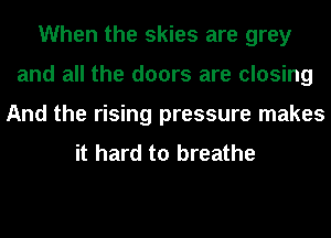 When the skies are grey
and all the doors are closing
And the rising pressure makes
it hard to breathe