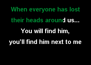 When everyone has lost
their heads around us...

You will find him,

yowll find him next to me
