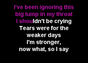 I've been ignoring this
big lump in my throat
I shouldn't be crying

Tears were for the
weaker days
I'm stronger,

now what, so I say I