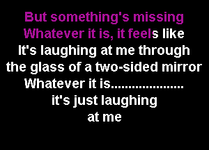 But something's missing
Whatever it is, it feels like
It's laughing at me through
the glass of a two-sided mirror
Whatever it is .....................
it's just laughing
at me