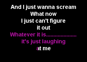 And Ijust wanna scream
What now
Ijust can't figure
it out

Whatever it is .....................
it's just laughing
at me