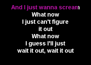 And Ijust wanna scream
What now
Ijust can't figure
it out

What now
I guess I'll just
wait it out, wait it out