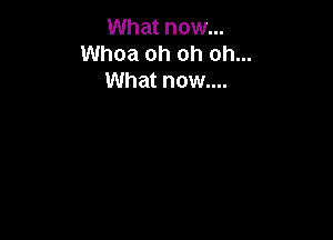 What now...
Whoa oh oh oh...
What now....