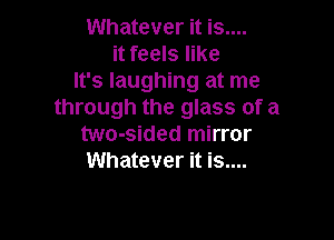 Whatever it is....
it feels like
It's laughing at me
through the glass of a

two-sided mirror
Whatever it is....