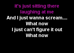 it's just sitting there
laughing at me
And I just wanna scream...
What now

Ijust can't figure it out
What now