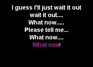I guess I'll just wait it out
wait it out....
What now .....
Please tell me...

What now....
What now
