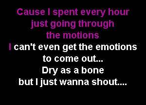 Cause I spent every hour
just going through
the motions
I can't even get the emotions
to come out...
Dry as a bone
but I just wanna shout...