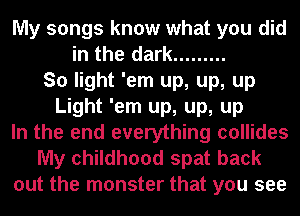 My songs know what you did
in the dark .........
So light 'em up, up, up
Light 'em up, up, up
In the end everything collides
My childhood spat back
out the monster that you see
