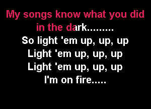 My songs know what you did
in the dark .........
So light 'em up, up, up
Light 'em up, up, up

Light 'em up, up, up
I'm on fire .....