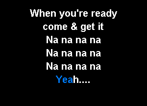 When you're ready
come 8g get it
Nananana

Na na na na

Na na na na
Yeah....