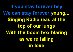 If you stay forever hey
We can stay forever young...
Singing Radiohead at the
top of our lungs
With the boom box blaring
as we're falling
in love