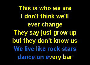 This is who we are
I don't think we'll
everchange
They say just grow up
but they don't know us
We live like rock stars
dance on every bar