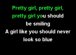 Pretty girl, pretty girl,
pretty girl you should
be smiling

A girl like you should never
look so blue