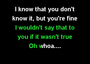 I know that you don't
know it, but you're fine
I wouldn't say that to

you if it wasn't true
Oh whoa....