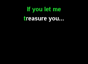 If you let me
treasure you...