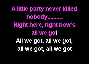 A little party never killed
nobody ..........
Right here, right news

all we got
All we got, all we got,
all we got, all we got