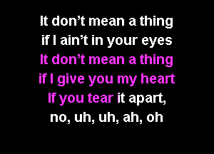 It don,t mean a thing
ifl aim in your eyes
It don,t mean a thing

ifl give you my heart
If you tear it apart,
no, uh, uh, ah, oh