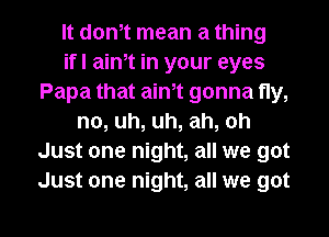 lt donlt mean a thing
ifl ainlt in your eyes
Papa that ainlt gonna fly,
no, uh, uh, ah, oh
Just one night, all we got
Just one night, all we got