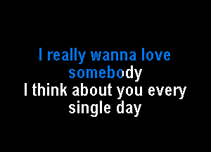 I really wanna love
somebody

lthink about you every
single day