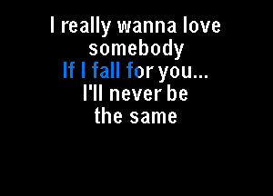 I really wanna love
somebody
If I fall for you...
l1lneverbe

thesame