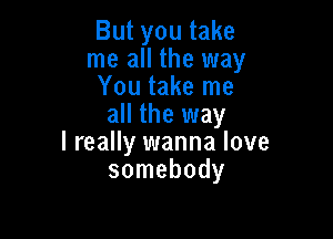 But you take
me all the way
You take me
all the way

lreally wanna love
somebody