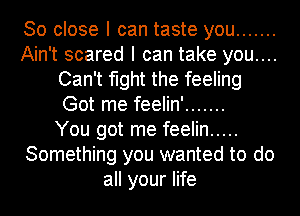 So close I can taste you .......
Ain't scared I can take you....
Can't fight the feeling
Got me feelin' .......
You got me feelin .....
Something you wanted to do
all your life