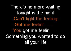 There's no more waiting
tonight is the night
Can't fight the feeling

Got me feelin' .......
You got me feelin .....
Something you wanted to do
all your life