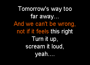 Tomorrow's way too
far away...
And we can't be wrong,
not if it feels this right

Turn it up,
scream it loud,
yeahuu