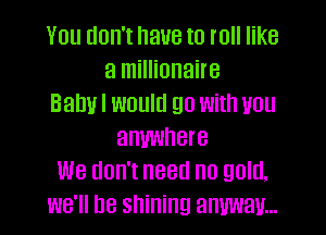 You don't have to roll like
a millionaire
Balm I would go with you
anywhere
We don't need no gold.
we'll be shining anmav...