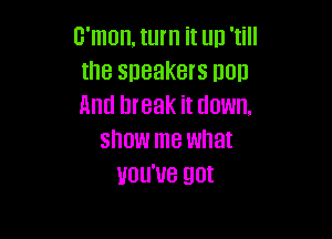 c'mon, turn it up 'till
the speakers non
And break it down,

show me what
you've gut