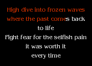 High dive into frozen waves
where the past comes back
to life
Fight f ear for the selfish pain
it was worth it
every time