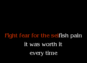 Fight fear for the selfish pain

it was worth it
every time