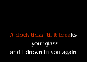 A clock ticks 'til it breaks
your glass

and l drown in you again