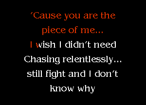 'Cause you are the
piece of me...
I wish I didn't need
Chasing relentlessly. ..
still fight and I don't

Know wh y l